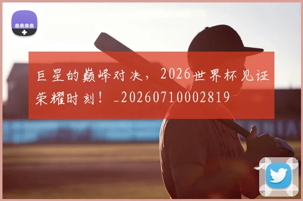 巨星的巅峰对决，2026世界杯见证荣耀时刻！_20260710002819