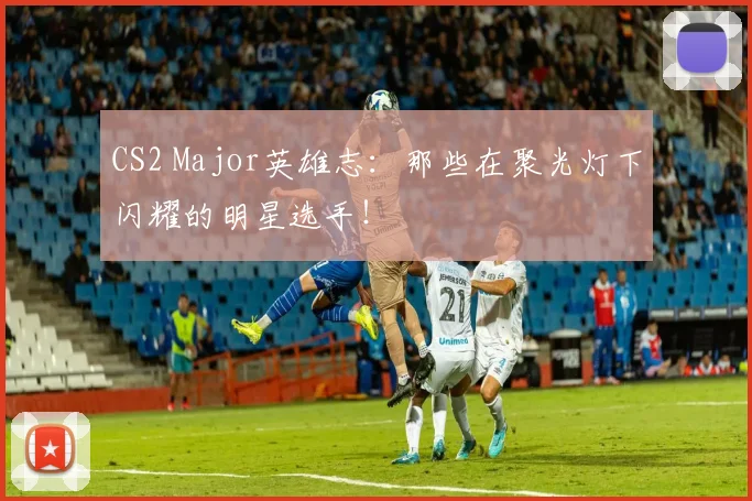 CS2 Major英雄志:那些在聚光灯下闪耀的明星选手!
