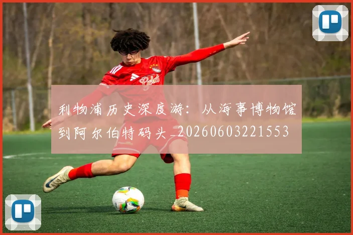 利物浦历史深度游:从海事博物馆到阿尔伯特码头_20260603221553