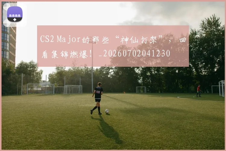 CS2 Major的那些“神仙打架”，回看集锦燃爆！_20260702041230