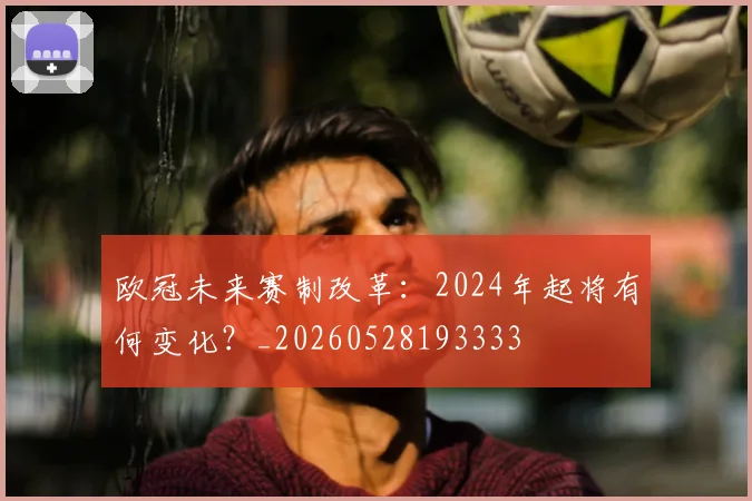 欧冠未来赛制改革：2024年起将有何变化？_20260528193333