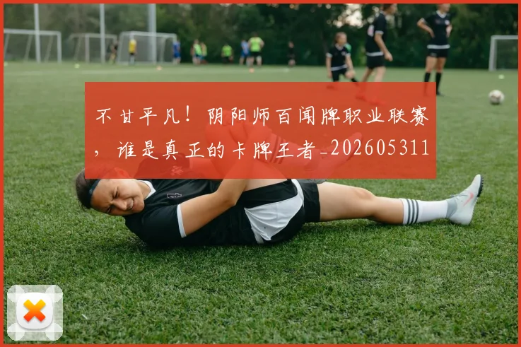 不甘平凡!阴阳师百闻牌职业联赛,谁是真正的卡牌王者_20260531151359