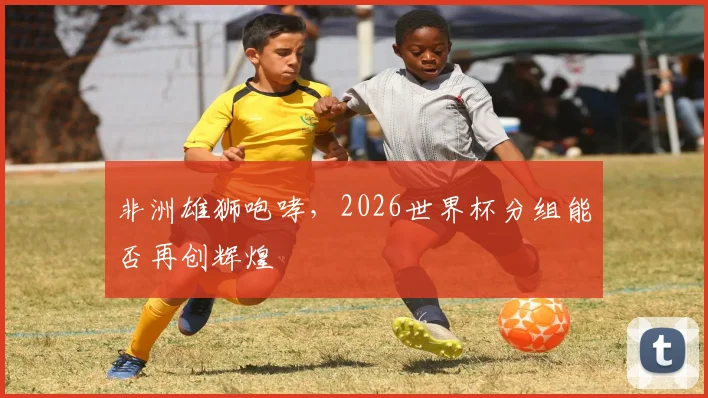 非洲雄狮咆哮，2026世界杯分组能否再创辉煌